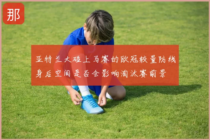 亚特兰大碰上马赛的欧冠较量防线身后空间是否会影响淘汰赛前景